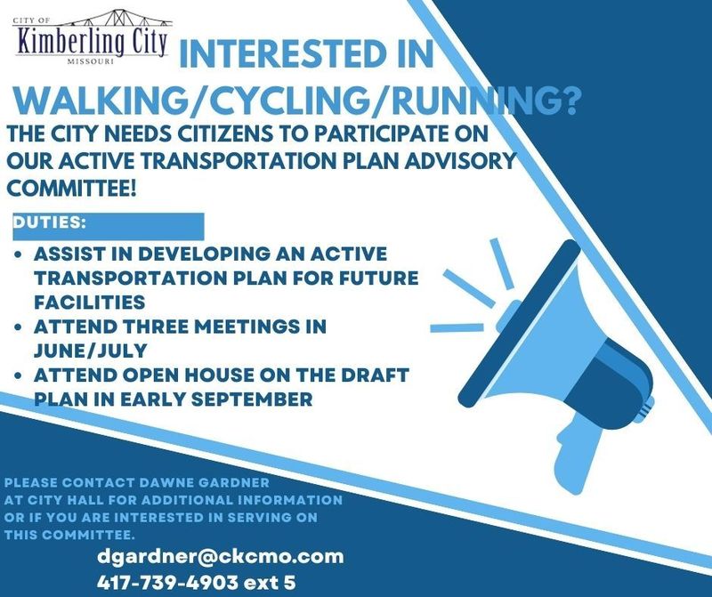 INTERESTED IN WALKING/CYCLING/RUNNING? THE CITY NEEDS CITIZENS TO PARTICIPATE ON OUR ACTIVE TRANSPORTATION PLAN ADVISORY COMMITTEE! DUTIES: • ASSIST IN DEVELOPING AN ACTIVE TRANSPORTATION PLAN FOR FUTURE FACILITIES ATTEND THREE MEETINGS IN JUNE/JULY ATTEND OPEN HOUSE ON THE DRAFT PLAN IN EARLY SEPTEMBER PLEASE CONTACT DAWNE GARDNER AT CITY HALL FOR ADDITIONAL INFORMATION OR IF YOU ARE INTERESTED IN SERVING ON THIS COMMITTEE. dgardner@ckcmo.com 417-739-4903 ext 5